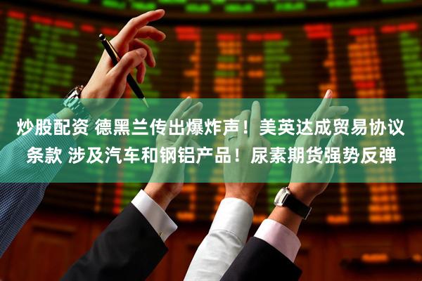 炒股配资 德黑兰传出爆炸声！美英达成贸易协议条款 涉及汽车和钢铝产品！尿素期货强势反弹