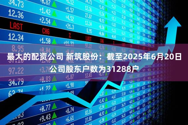 最大的配资公司 新筑股份：截至2025年6月20日公司股东户数为31288户