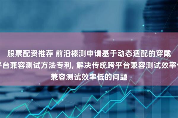 股票配资推荐 前沿榛测申请基于动态适配的穿戴设备跨平台兼容测试方法专利, 解决传统跨平台兼容测试效率低的问题