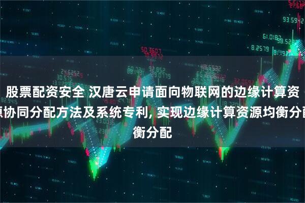 股票配资安全 汉唐云申请面向物联网的边缘计算资源协同分配方法及系统专利, 实现边缘计算资源均衡分配