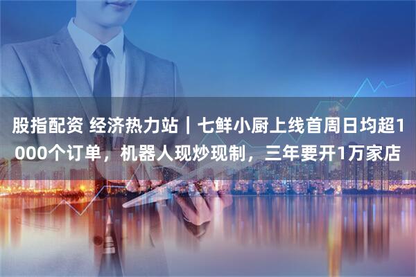 股指配资 经济热力站｜七鲜小厨上线首周日均超1000个订单，机器人现炒现制，三年要开1万家店