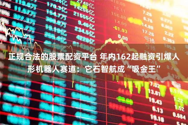 正规合法的股票配资平台 年内162起融资引爆人形机器人赛道：它石智航成“吸金王”