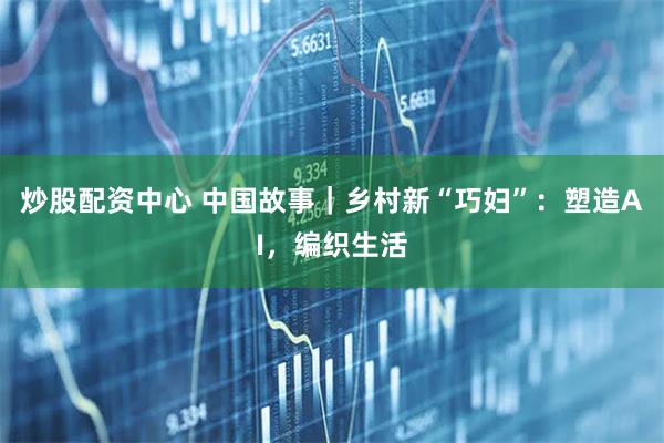 炒股配资中心 中国故事｜乡村新“巧妇”：塑造AI，编织生活