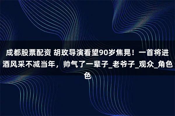 成都股票配资 胡玫导演看望90岁焦晃！一首将进酒风采不减当年，帅气了一辈子_老爷子_观众_角色