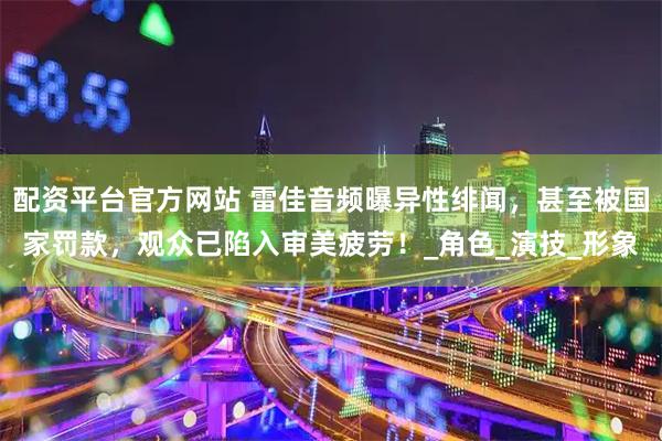 配资平台官方网站 雷佳音频曝异性绯闻，甚至被国家罚款，观众已陷入审美疲劳！_角色_演技_形象