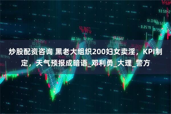炒股配资咨询 黑老大组织200妇女卖淫，KPI制定，天气预报成暗语_邓利勇_大理_警方