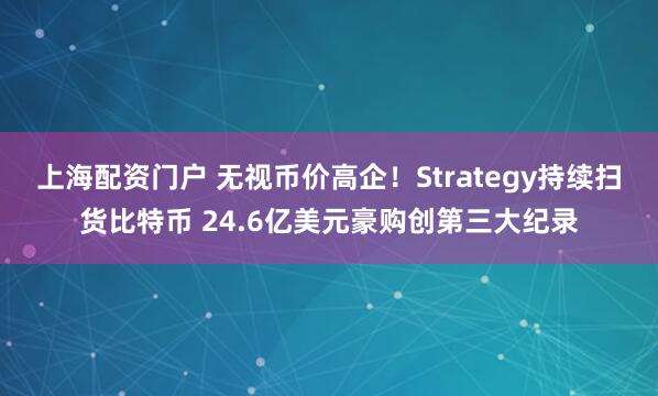上海配资门户 无视币价高企！Strategy持续扫货比特币 24.6亿美元豪购创第三大纪录