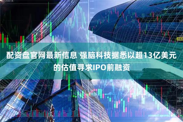 配资盘官网最新信息 强脑科技据悉以超13亿美元的估值寻求IPO前融资