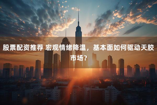 股票配资推荐 宏观情绪降温，基本面如何驱动天胶市场？
