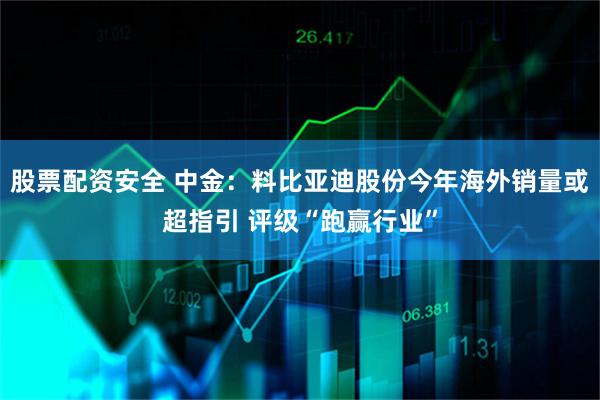 股票配资安全 中金：料比亚迪股份今年海外销量或超指引 评级“跑赢行业”