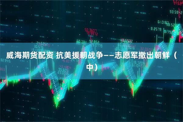 威海期货配资 抗美援朝战争——志愿军撤出朝鲜（中）