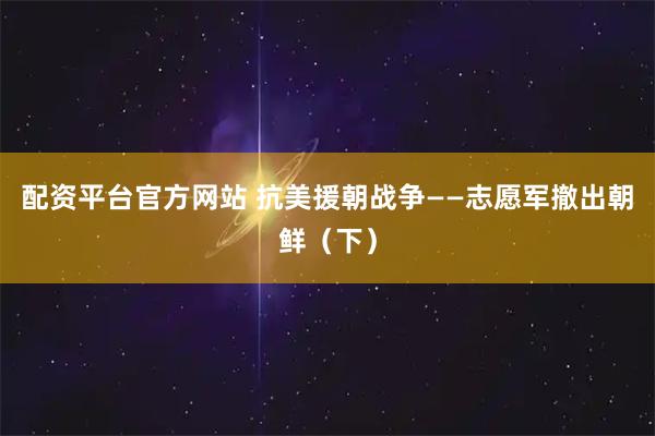 配资平台官方网站 抗美援朝战争——志愿军撤出朝鲜（下）