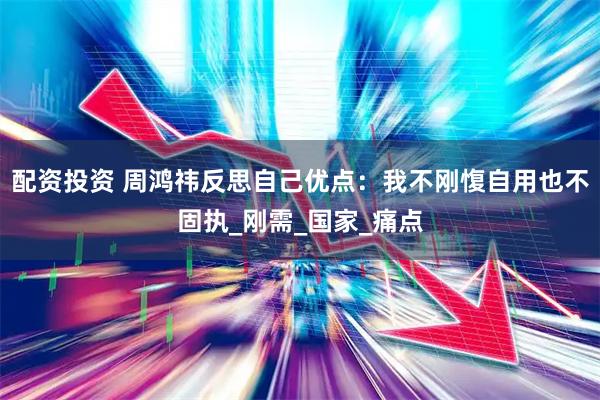 配资投资 周鸿祎反思自己优点：我不刚愎自用也不固执_刚需_国家_痛点