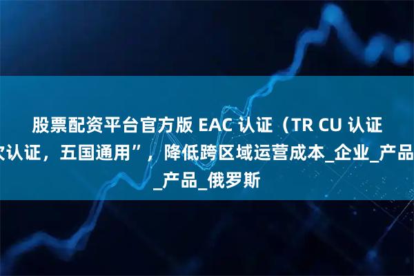股票配资平台官方版 EAC 认证（TR CU 认证）“一次认证，五国通用”，降低跨区域运营成本_企业_产品_俄罗斯