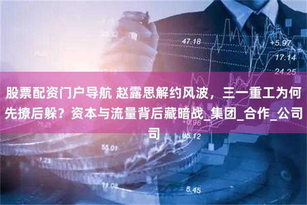 股票配资门户导航 赵露思解约风波，三一重工为何先撩后躲？资本与流量背后藏暗战_集团_合作_公司