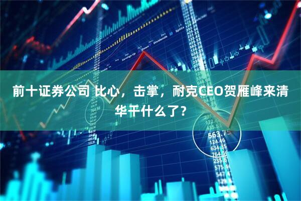 前十证券公司 比心，击掌，耐克CEO贺雁峰来清华干什么了？