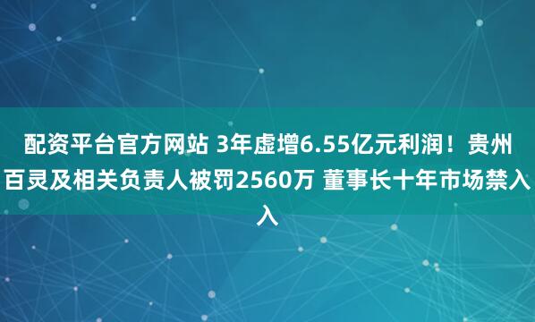 配资平台官方网站 3年虚增6.55亿元利润！贵州百灵及相关负责人被罚2560万 董事长十年市场禁入