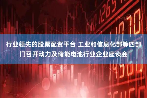 行业领先的股票配资平台 工业和信息化部等四部门召开动力及储能电池行业企业座谈会