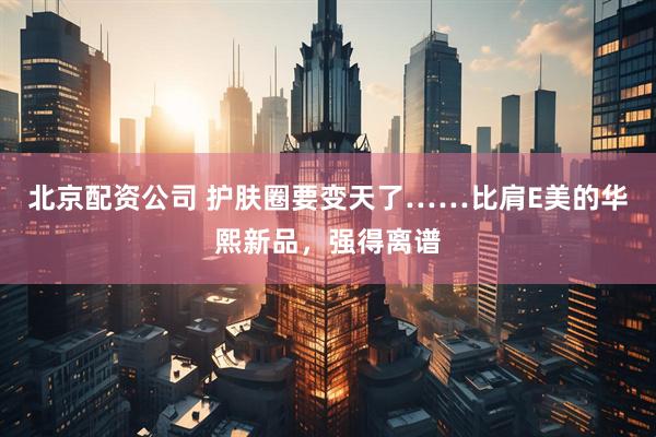 北京配资公司 护肤圈要变天了……比肩E美的华熙新品，强得离谱