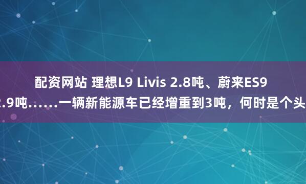 配资网站 理想L9 Livis 2.8吨、蔚来ES9 2.9吨……一辆新能源车已经增重到3吨，何时是个头？