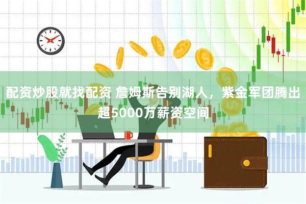 配资炒股就找配资 詹姆斯告别湖人，紫金军团腾出超5000万薪资空间