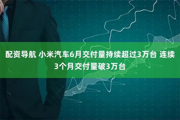 配资导航 小米汽车6月交付量持续超过3万台 连续3个月交付量破3万台