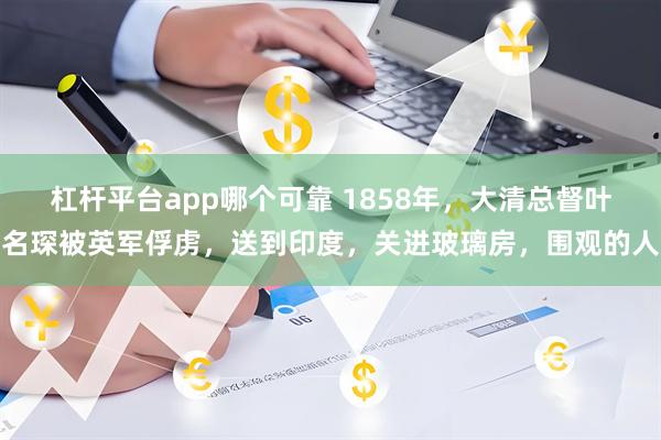 杠杆平台app哪个可靠 1858年，大清总督叶名琛被英军俘虏，送到印度，关进玻璃房，围观的人