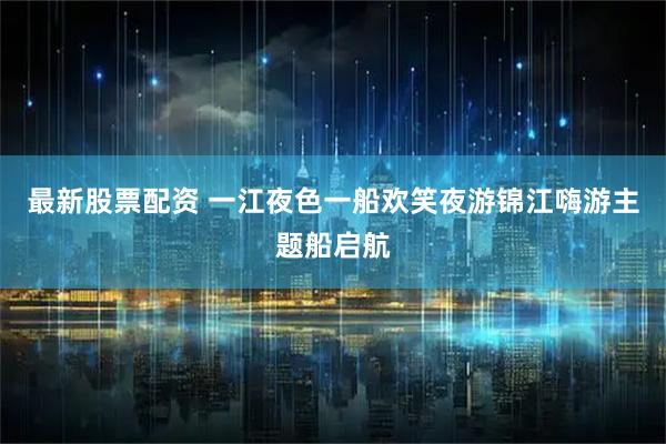 最新股票配资 一江夜色一船欢笑夜游锦江嗨游主题船启航