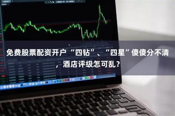 免费股票配资开户 “四钻”、“四星”傻傻分不清，酒店评级怎可乱？